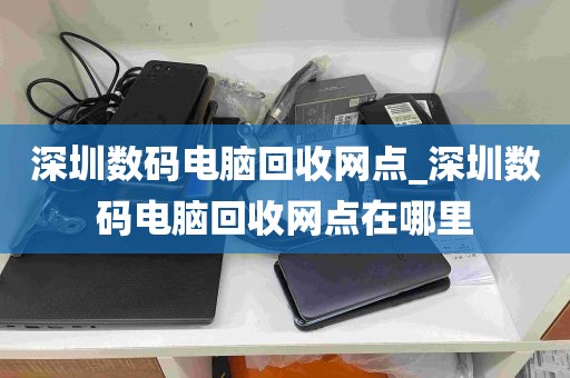 深圳数码电脑回收网点_深圳数码电脑回收网点在哪里