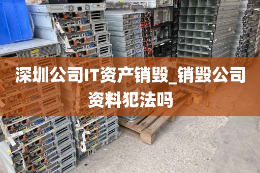 深圳公司IT资产销毁_销毁公司资料犯法吗