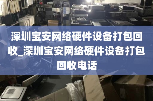 深圳宝安网络硬件设备打包回收_深圳宝安网络硬件设备打包回收电话