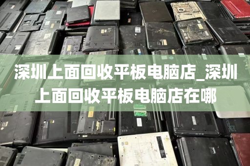 深圳上面回收平板电脑店_深圳上面回收平板电脑店在哪