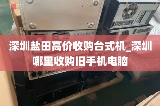 深圳盐田高价收购台式机_深圳哪里收购旧手机电脑