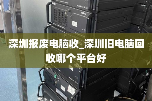 深圳报废电脑收_深圳旧电脑回收哪个平台好