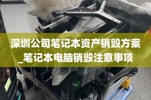 深圳公司笔记本资产销毁方案_笔记本电脑销毁注意事项
