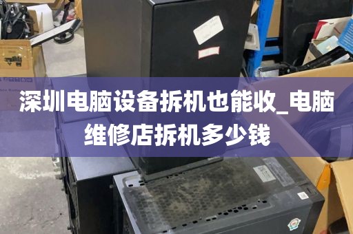 深圳电脑设备拆机也能收_电脑维修店拆机多少钱