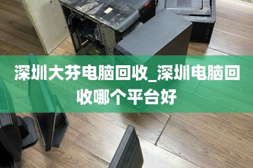 深圳大芬电脑回收_深圳电脑回收哪个平台好