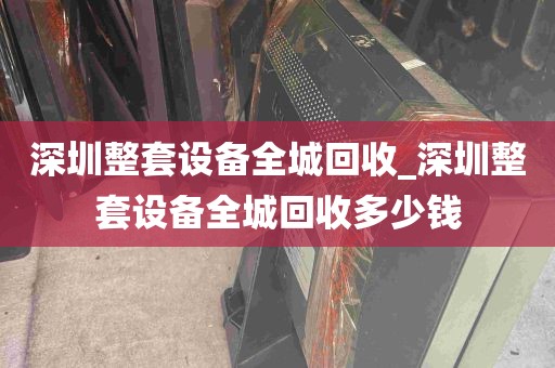 深圳整套设备全城回收_深圳整套设备全城回收多少钱