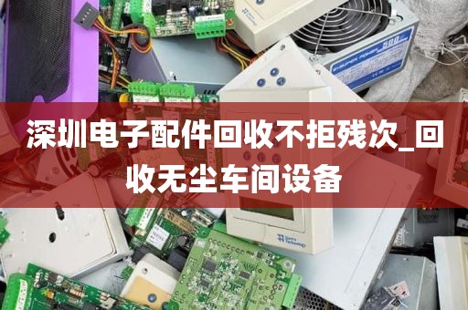 深圳电子配件回收不拒残次_回收无尘车间设备
