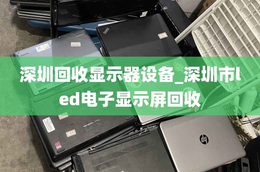 深圳回收显示器设备_深圳市led电子显示屏回收