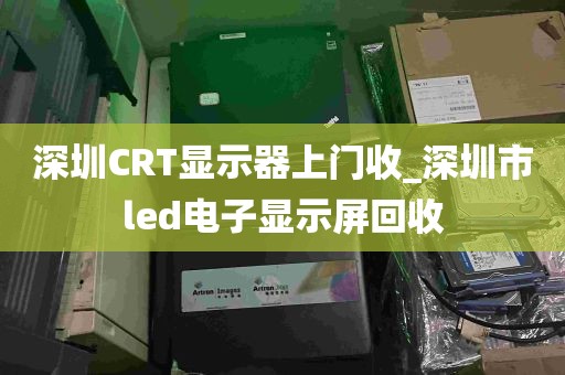 深圳CRT显示器上门收_深圳市led电子显示屏回收