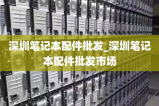 深圳笔记本配件批发_深圳笔记本配件批发市场