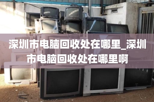 深圳市电脑回收处在哪里_深圳市电脑回收处在哪里啊