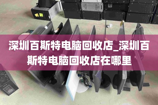 深圳百斯特电脑回收店_深圳百斯特电脑回收店在哪里