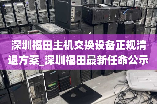 深圳福田主机交换设备正规清退方案_深圳福田最新任命公示