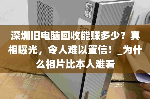 深圳旧电脑回收能赚多少？真相曝光，令人难以置信！_为什么相片比本人难看