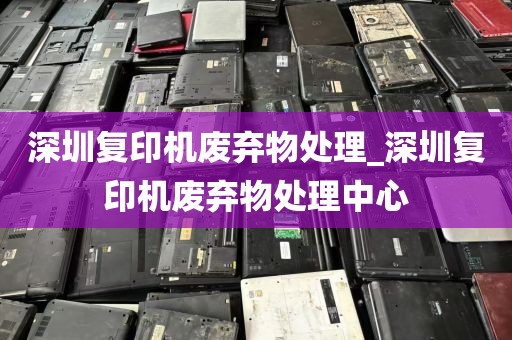 深圳复印机废弃物处理_深圳复印机废弃物处理中心