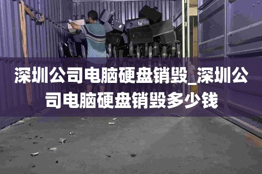 深圳公司电脑硬盘销毁_深圳公司电脑硬盘销毁多少钱