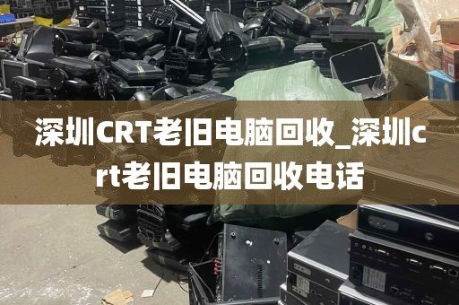 深圳CRT老旧电脑回收_深圳crt老旧电脑回收电话