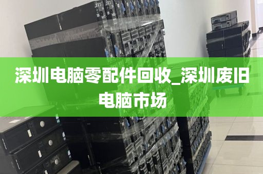 深圳电脑零配件回收_深圳废旧电脑市场