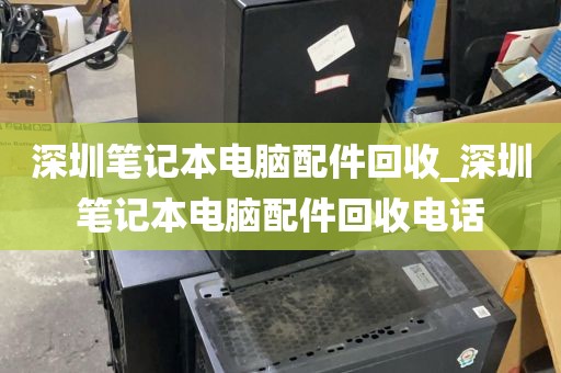 深圳笔记本电脑配件回收_深圳笔记本电脑配件回收电话