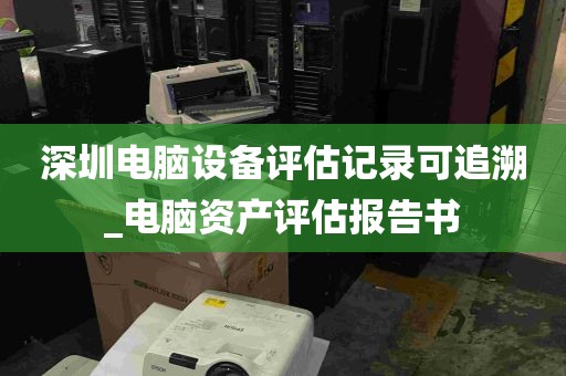 深圳电脑设备评估记录可追溯_电脑资产评估报告书