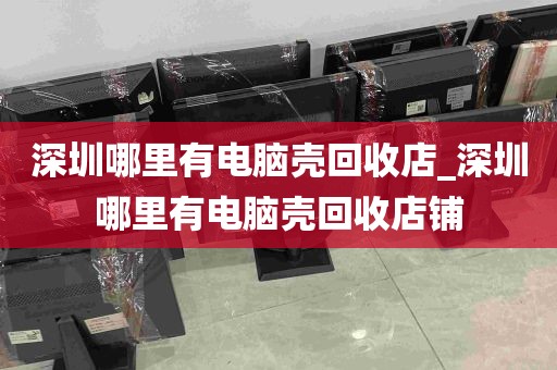 深圳哪里有电脑壳回收店_深圳哪里有电脑壳回收店铺