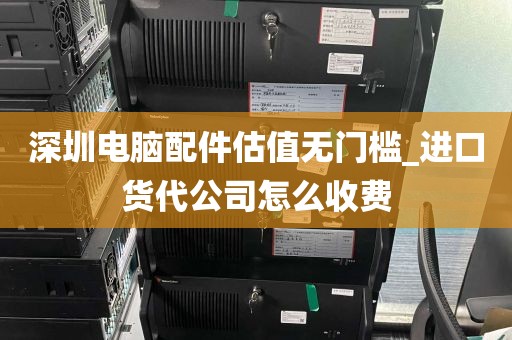 深圳电脑配件估值无门槛_进口货代公司怎么收费