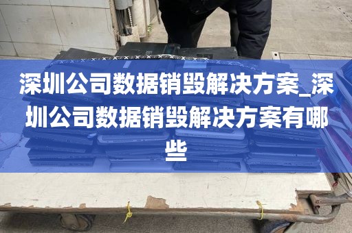 深圳公司数据销毁解决方案_深圳公司数据销毁解决方案有哪些