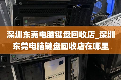 深圳东莞电脑键盘回收店_深圳东莞电脑键盘回收店在哪里