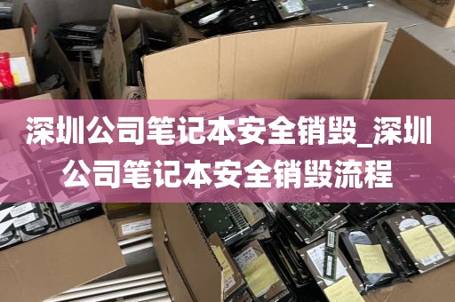 深圳公司笔记本安全销毁_深圳公司笔记本安全销毁流程