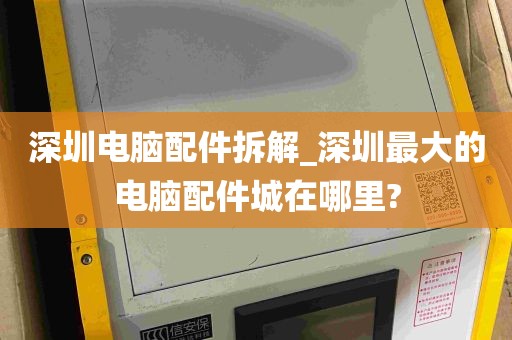 深圳电脑配件拆解_深圳最大的电脑配件城在哪里?