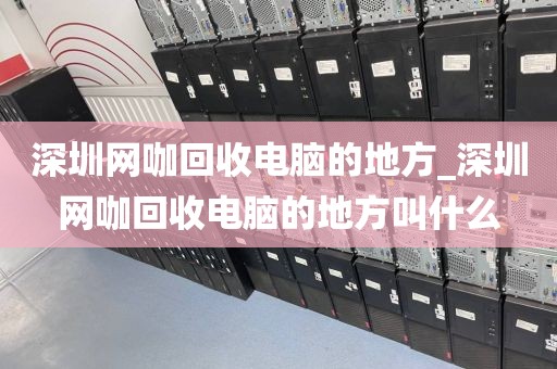 深圳网咖回收电脑的地方_深圳网咖回收电脑的地方叫什么