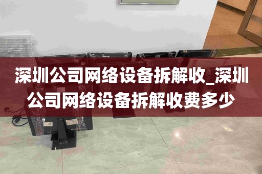 深圳公司网络设备拆解收_深圳公司网络设备拆解收费多少