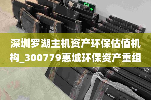 深圳罗湖主机资产环保估值机构_300779惠城环保资产重组
