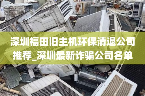 深圳福田旧主机环保清退公司推荐_深圳最新诈骗公司名单