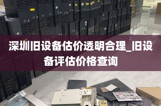 深圳旧设备估价透明合理_旧设备评估价格查询