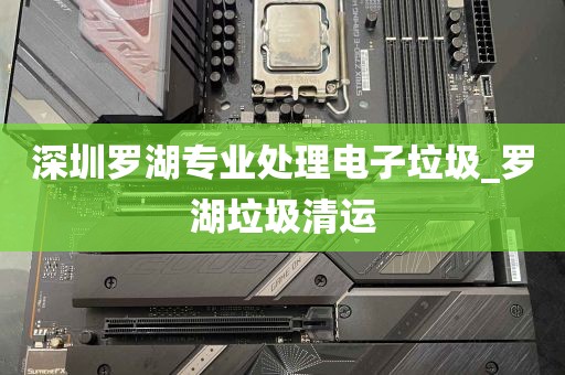 深圳罗湖专业处理电子垃圾_罗湖垃圾清运