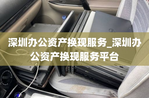 深圳办公资产换现服务_深圳办公资产换现服务平台