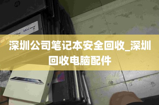 深圳公司笔记本安全回收_深圳回收电脑配件