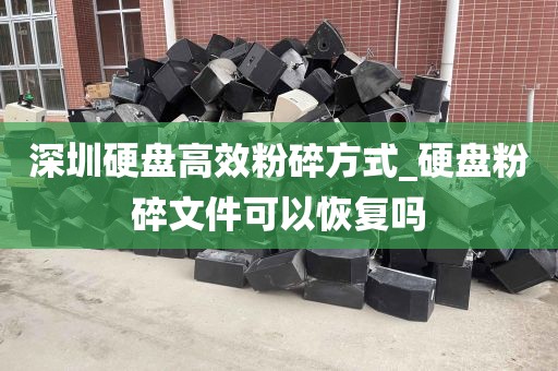 深圳硬盘高效粉碎方式_硬盘粉碎文件可以恢复吗