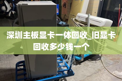 深圳主板显卡一体回收_旧显卡回收多少钱一个