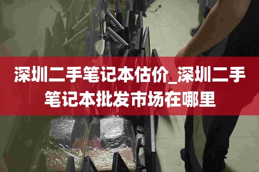 深圳二手笔记本估价_深圳二手笔记本批发市场在哪里