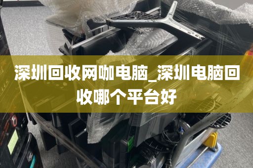 深圳回收网咖电脑_深圳电脑回收哪个平台好