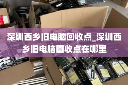 深圳西乡旧电脑回收点_深圳西乡旧电脑回收点在哪里