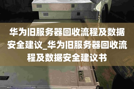 华为旧服务器回收流程及数据安全建议_华为旧服务器回收流程及数据安全建议书
