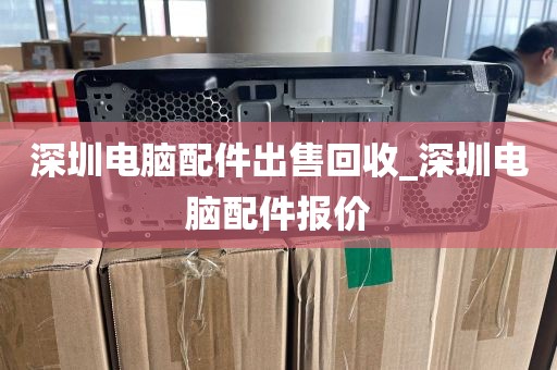 深圳电脑配件出售回收_深圳电脑配件报价
