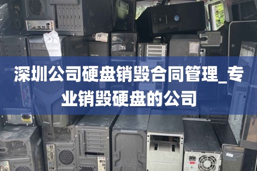 深圳公司硬盘销毁合同管理_专业销毁硬盘的公司