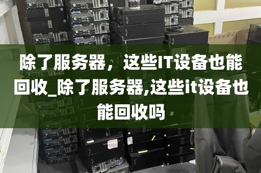 除了服务器，这些IT设备也能回收_除了服务器,这些it设备也能回收吗