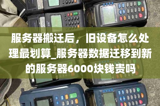 服务器搬迁后，旧设备怎么处理最划算_服务器数据迁移到新的服务器6000块钱贵吗