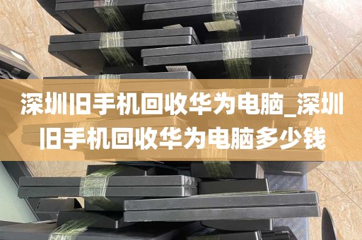 深圳旧手机回收华为电脑_深圳旧手机回收华为电脑多少钱