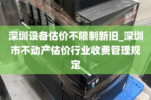 深圳设备估价不限制新旧_深圳市不动产估价行业收费管理规定